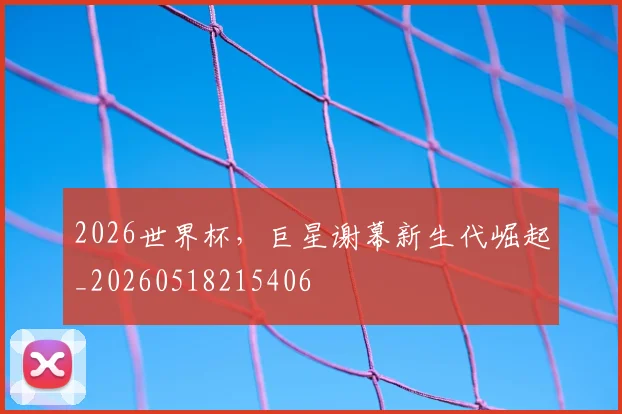 2026世界杯，巨星谢幕新生代崛起_20260518215406