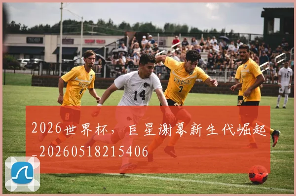 2026世界杯，巨星谢幕新生代崛起_20260518215406