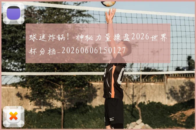 球迷炸锅！神秘力量操盘2026世界杯分档_20260606150127