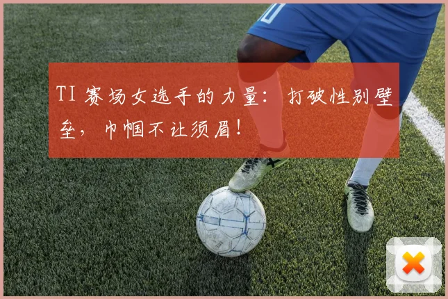 TI 赛场女选手的力量:打破性别壁垒,巾帼不让须眉!