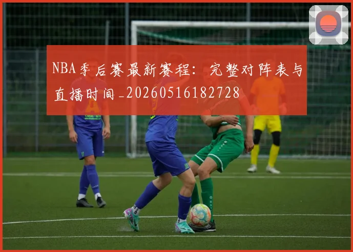 NBA季后赛最新赛程：完整对阵表与直播时间_20260516182728