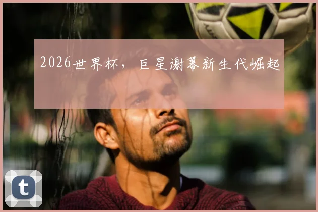 2026世界杯，巨星谢幕新生代崛起