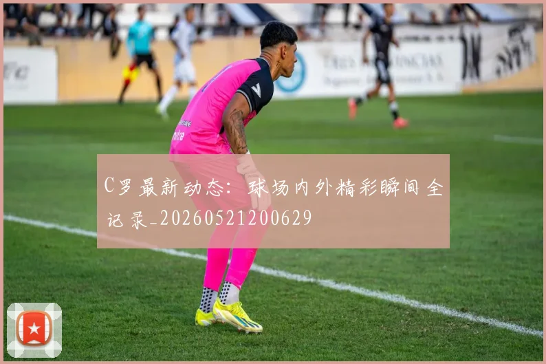 C罗最新动态：球场内外精彩瞬间全记录_20260521200629