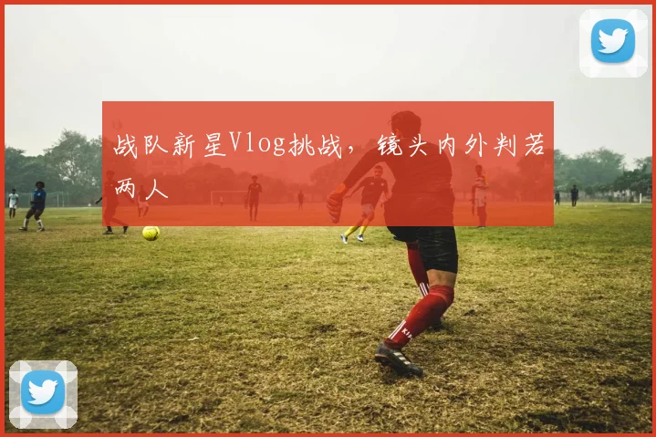 战队新星Vlog挑战，镜头内外判若两人