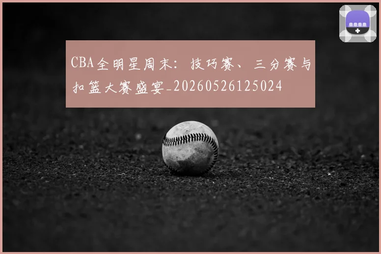 CBA全明星周末:技巧赛、三分赛与扣篮大赛盛宴_20260526125024