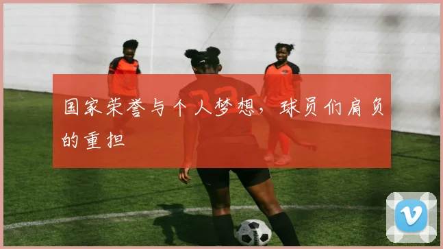 国家荣誉与个人梦想,球员们肩负的重担